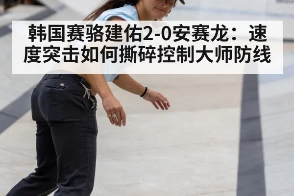 韩国赛骆建佑2-0安赛龙：速度突击如何撕碎控制大师防线
